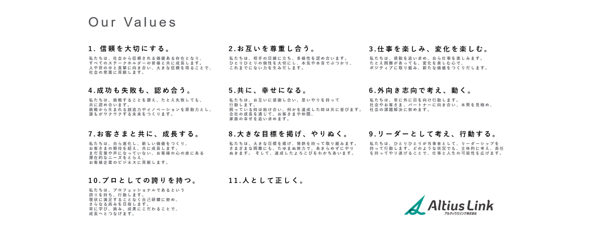 1.信頼を大切にする。 2.お互いを尊重し合う。 3.仕事を楽しみ、変化を楽しむ。 4.成功も失敗も、認め合う。 5.共に、幸せになる。 6.外向き志向で考え、動く。 7.お客さまと共に、成長する。 8.大きな目標を掲げ、やりぬく。 9.リーダーとして考え、行動する。 10.プロとしての誇りを持つ。 11.人として正しく。